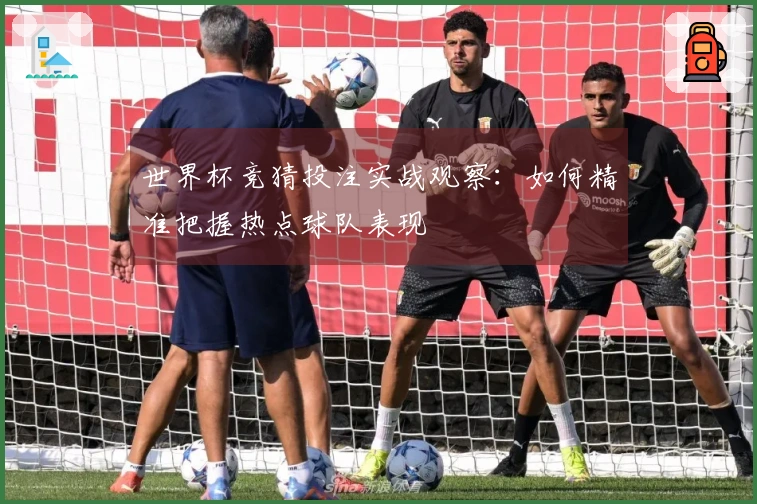 世界杯竞猜投注实战观察：如何精准把握热点球队表现